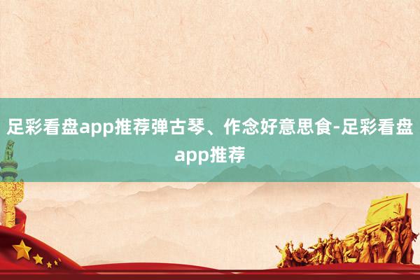 足彩看盘app推荐弹古琴、作念好意思食-足彩看盘app推荐