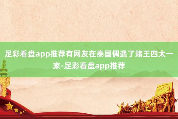 足彩看盘app推荐有网友在泰国偶遇了赌王四太一家-足彩看盘app推荐