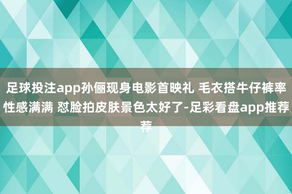 足球投注app孙俪现身电影首映礼 毛衣搭牛仔裤率性感满满 怼脸拍皮肤景色太好了-足彩看盘app推荐