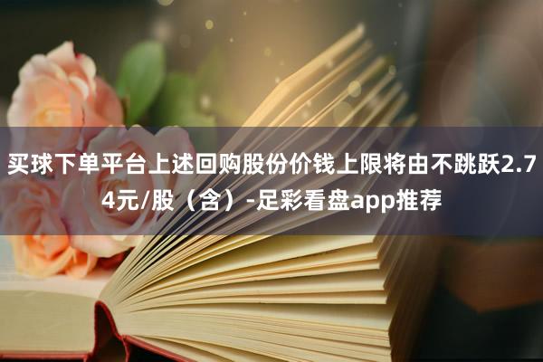 买球下单平台上述回购股份价钱上限将由不跳跃2.74元/股（含）-足彩看盘app推荐