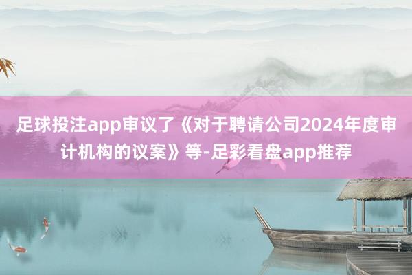 足球投注app审议了《对于聘请公司2024年度审计机构的议案》等-足彩看盘app推荐