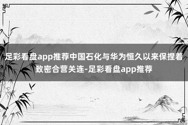 足彩看盘app推荐中国石化与华为恒久以来保捏着致密合营关连-足彩看盘app推荐