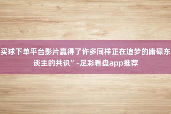 买球下单平台影片赢得了许多同样正在追梦的庸碌东谈主的共识”-足彩看盘app推荐