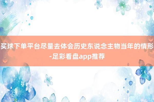 买球下单平台尽量去体会历史东说念主物当年的情形-足彩看盘app推荐