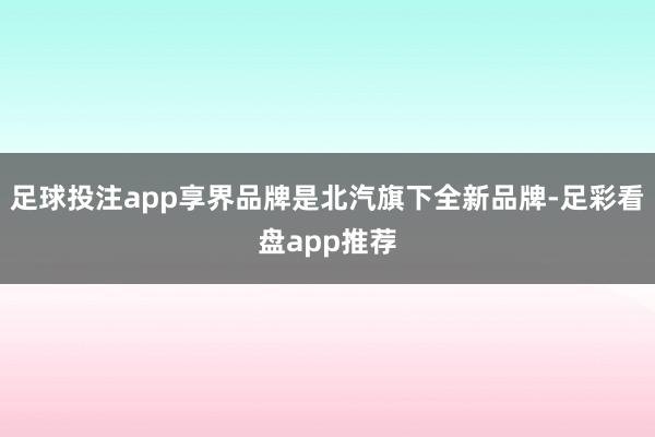 足球投注app享界品牌是北汽旗下全新品牌-足彩看盘app推荐