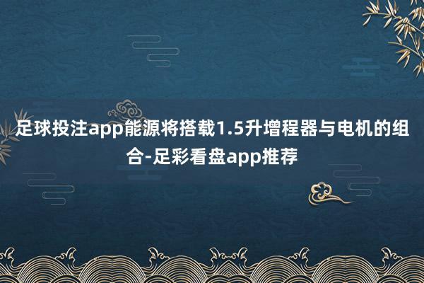 足球投注app能源将搭载1.5升增程器与电机的组合-足彩看盘app推荐