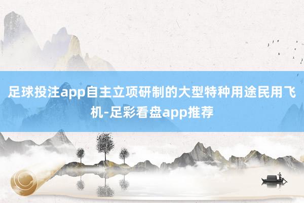 足球投注app自主立项研制的大型特种用途民用飞机-足彩看盘app推荐