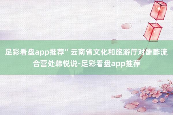 足彩看盘app推荐”云南省文化和旅游厅对酬酢流合营处韩悦说-足彩看盘app推荐