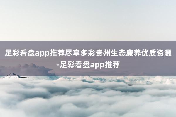 足彩看盘app推荐尽享多彩贵州生态康养优质资源-足彩看盘app推荐