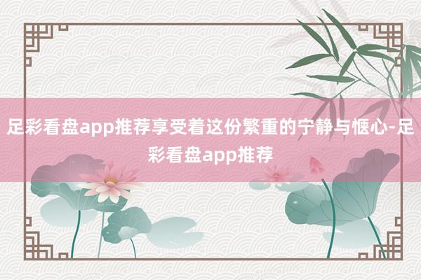 足彩看盘app推荐享受着这份繁重的宁静与惬心-足彩看盘app推荐