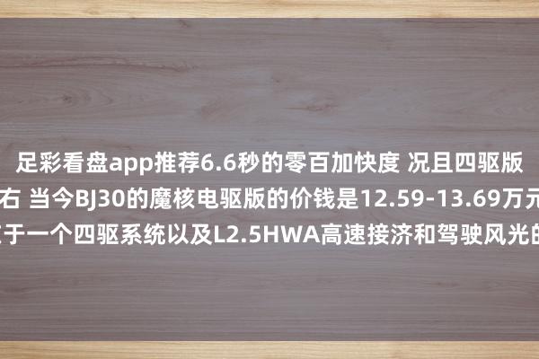 足彩看盘app推荐6.6秒的零百加快度 况且四驱版的油耗也仅仅6L左右 当今BJ30的魔核电驱版的价钱是12.59-13.69万元 这1.1万元的差价主要在于一个四驱系统以及L2.5HWA高速接济和驾驶风光的分散 那你会遴荐这台属于年青东说念主的第一台越野车不？-足彩看盘app推荐