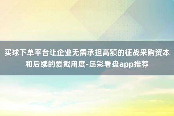 买球下单平台让企业无需承担高额的征战采购资本和后续的爱戴用度-足彩看盘app推荐