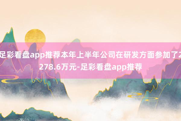 足彩看盘app推荐本年上半年公司在研发方面参加了2278.6万元-足彩看盘app推荐