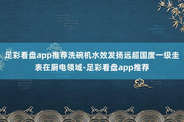 足彩看盘app推荐洗碗机水效发扬远超国度一级圭表在厨电领域-足彩看盘app推荐