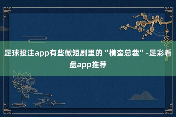 足球投注app有些微短剧里的“横蛮总裁”-足彩看盘app推荐