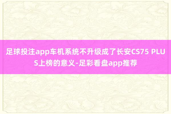 足球投注app车机系统不升级成了长安CS75 PLUS上榜的意义-足彩看盘app推荐