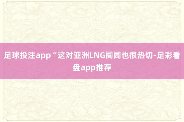 足球投注app“这对亚洲LNG阛阓也很热切-足彩看盘app推荐