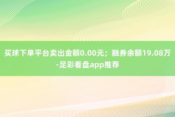 买球下单平台卖出金额0.00元；融券余额19.08万-足彩看盘app推荐