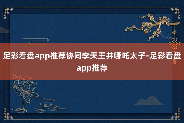 足彩看盘app推荐协同李天王并哪吒太子-足彩看盘app推荐