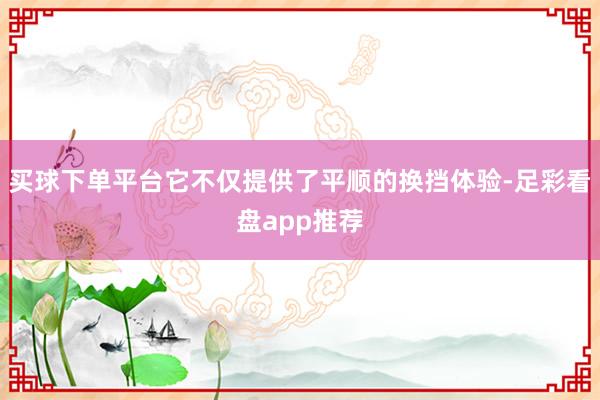 买球下单平台它不仅提供了平顺的换挡体验-足彩看盘app推荐