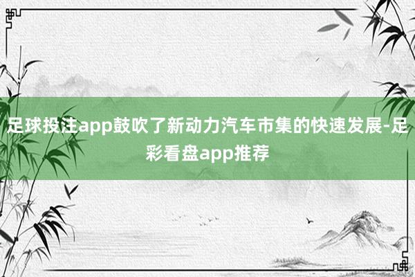 足球投注app鼓吹了新动力汽车市集的快速发展-足彩看盘app推荐