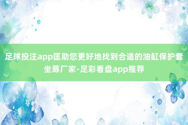 足球投注app匡助您更好地找到合适的油缸保护套坐蓐厂家-足彩看盘app推荐