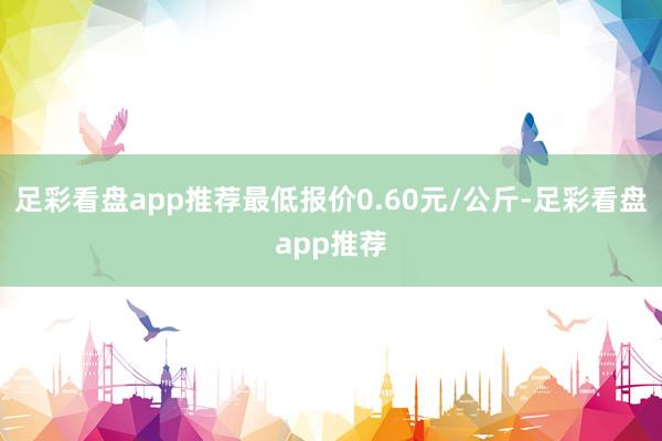 足彩看盘app推荐最低报价0.60元/公斤-足彩看盘app推荐