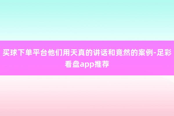 买球下单平台他们用天真的讲话和竟然的案例-足彩看盘app推荐