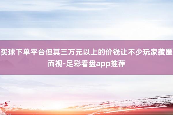 买球下单平台但其三万元以上的价钱让不少玩家藏匿而视-足彩看盘app推荐