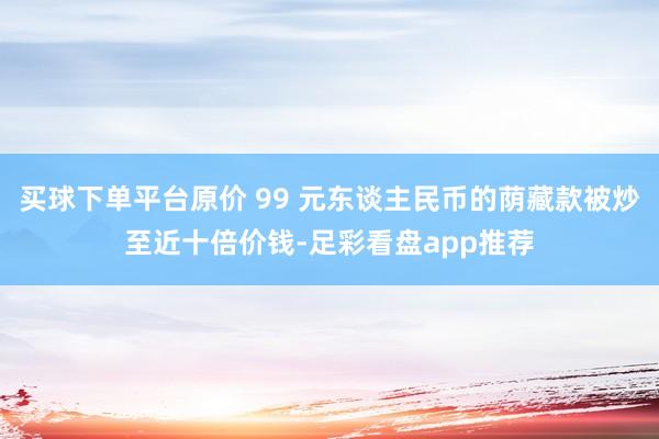 买球下单平台原价 99 元东谈主民币的荫藏款被炒至近十倍价钱-足彩看盘app推荐