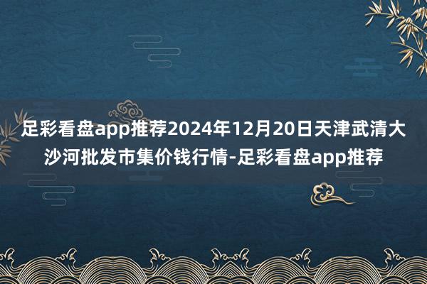 足彩看盘app推荐2024年12月20日天津武清大沙河批发市集价钱行情-足彩看盘app推荐