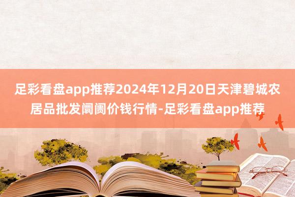 足彩看盘app推荐2024年12月20日天津碧城农居品批发阛阓价钱行情-足彩看盘app推荐