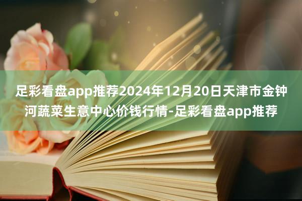 足彩看盘app推荐2024年12月20日天津市金钟河蔬菜生意中心价钱行情-足彩看盘app推荐