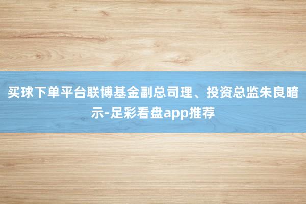 买球下单平台　　联博基金副总司理、投资总监朱良暗示-足彩看盘app推荐