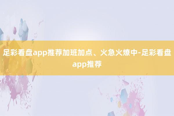 足彩看盘app推荐加班加点、火急火燎中-足彩看盘app推荐