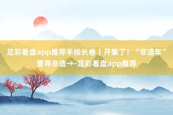 足彩看盘app推荐手绘长卷丨开集了！“非遗年”里寻非遗→-足彩看盘app推荐