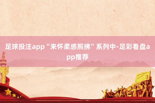 足球投注app“来怀柔感照拂”系列中-足彩看盘app推荐