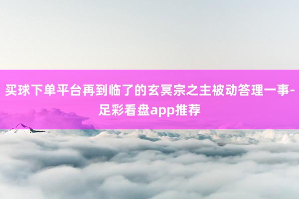 买球下单平台再到临了的玄冥宗之主被动答理一事-足彩看盘app推荐