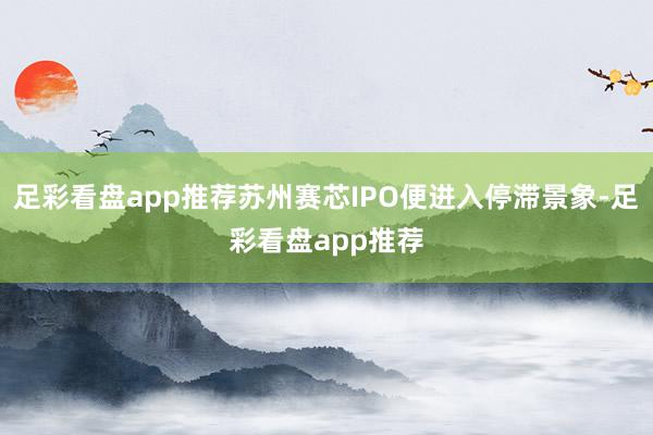 足彩看盘app推荐苏州赛芯IPO便进入停滞景象-足彩看盘app推荐