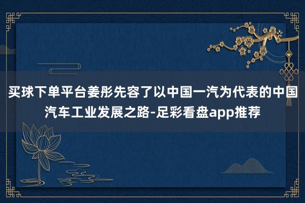 买球下单平台姜彤先容了以中国一汽为代表的中国汽车工业发展之路-足彩看盘app推荐