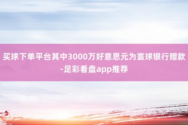 买球下单平台其中3000万好意思元为寰球银行赠款-足彩看盘app推荐