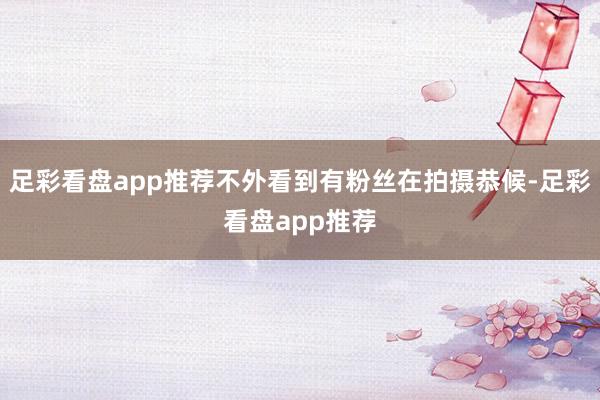 足彩看盘app推荐不外看到有粉丝在拍摄恭候-足彩看盘app推荐