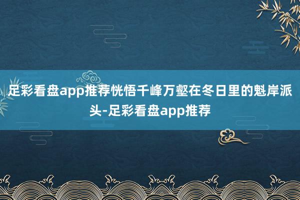 足彩看盘app推荐恍悟千峰万壑在冬日里的魁岸派头-足彩看盘app推荐