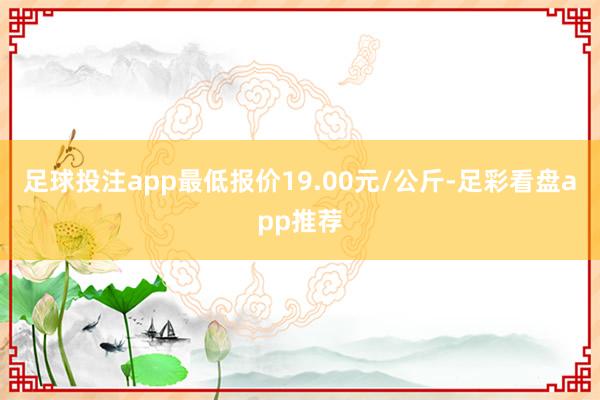 足球投注app最低报价19.00元/公斤-足彩看盘app推荐