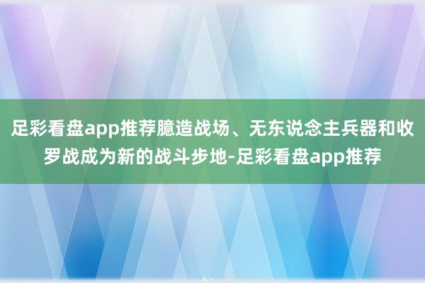 足彩看盘app推荐臆造战场、无东说念主兵器和收罗战成为新的战斗步地-足彩看盘app推荐