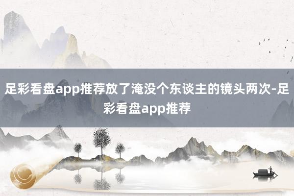 足彩看盘app推荐放了淹没个东谈主的镜头两次-足彩看盘app推荐