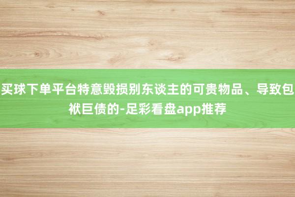 买球下单平台特意毁损别东谈主的可贵物品、导致包袱巨债的-足彩看盘app推荐