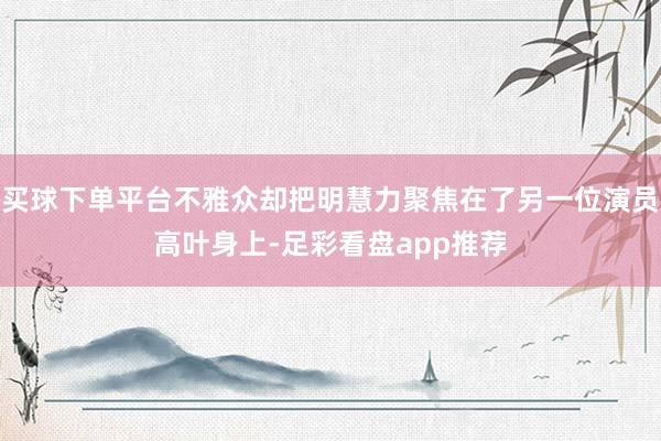 买球下单平台不雅众却把明慧力聚焦在了另一位演员高叶身上-足彩看盘app推荐